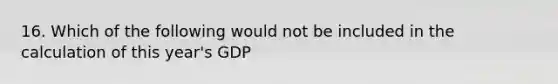 16. Which of the following would not be included in the calculation of this year's GDP