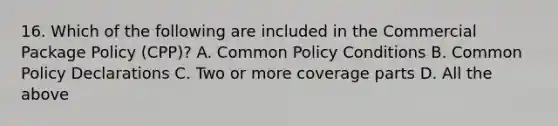 16. Which of the following are included in the Commercial Package Policy (CPP)? A. Common Policy Conditions B. Common Policy Declarations C. Two or more coverage parts D. All the above