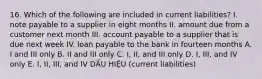 16. Which of the following are included in current liabilities? I. note payable to a supplier in eight months II. amount due from a customer next month III. account payable to a supplier that is due next week IV. loan payable to the bank in fourteen months A. I and III only B. II and III only C. I, II, and III only D. I, III, and IV only E. I, II, III, and IV DẤU HIỆU (current liabilities)