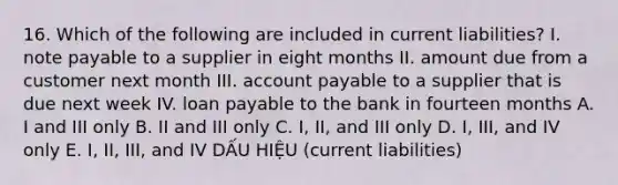 16. Which of the following are included in current liabilities? I. note payable to a supplier in eight months II. amount due from a customer next month III. account payable to a supplier that is due next week IV. loan payable to the bank in fourteen months A. I and III only B. II and III only C. I, II, and III only D. I, III, and IV only E. I, II, III, and IV DẤU HIỆU (current liabilities)