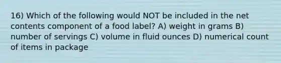 16) Which of the following would NOT be included in the net contents component of a food label? A) weight in grams B) number of servings C) volume in fluid ounces D) numerical count of items in package