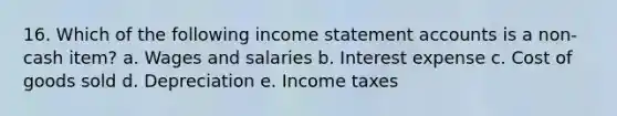 16. Which of the following income statement accounts is a non-cash item? a. Wages and salaries b. Interest expense c. Cost of goods sold d. Depreciation e. Income taxes