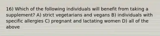 16) Which of the following individuals will benefit from taking a supplement? A) strict vegetarians and vegans B) individuals with specific allergies C) pregnant and lactating women D) all of the above