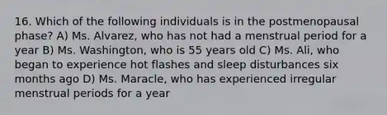 16. Which of the following individuals is in the postmenopausal phase? A) Ms. Alvarez, who has not had a menstrual period for a year B) Ms. Washington, who is 55 years old C) Ms. Ali, who began to experience hot flashes and sleep disturbances six months ago D) Ms. Maracle, who has experienced irregular menstrual periods for a year