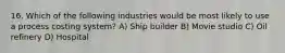 16. Which of the following industries would be most likely to use a process costing system? A) Ship builder B) Movie studio C) Oil refinery D) Hospital