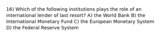 16) Which of the following institutions plays the role of an international lender of last resort? A) the World Bank B) the International Monetary Fund C) the European Monetary System D) the Federal Reserve System