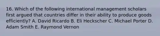 16. Which of the following international management scholars first argued that countries differ in their ability to produce goods efficiently? A. David Ricardo B. Eli Heckscher C. Michael Porter D. Adam Smith E. Raymond Vernon