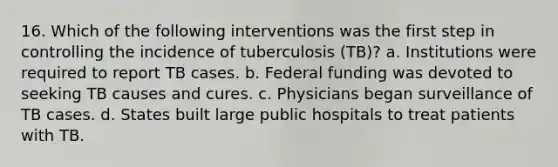 16. Which of the following interventions was the first step in controlling the incidence of tuberculosis (TB)? a. Institutions were required to report TB cases. b. Federal funding was devoted to seeking TB causes and cures. c. Physicians began surveillance of TB cases. d. States built large public hospitals to treat patients with TB.