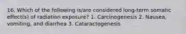 16. Which of the following is/are considered long-term somatic effect(s) of radiation exposure? 1. Carcinogenesis 2. Nausea, vomiting, and diarrhea 3. Cataractogenesis