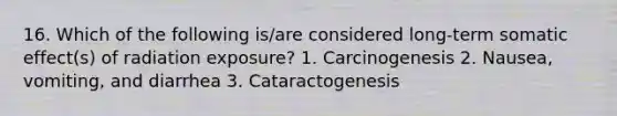 16. Which of the following is/are considered long-term somatic effect(s) of radiation exposure? 1. Carcinogenesis 2. Nausea, vomiting, and diarrhea 3. Cataractogenesis