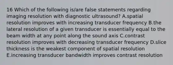 16 Which of the following is/are false statements regarding imaging resolution with diagnostic ultrasound? A.spatial resolution improves with increasing transducer frequency B.the lateral resolution of a given transducer is essentially equal to the beam width at any point along the sound axis C.contrast resolution improves with decreasing transducer frequency D.slice thickness is the weakest component of spatial resolution E.increasing transducer bandwidth improves contrast resolution