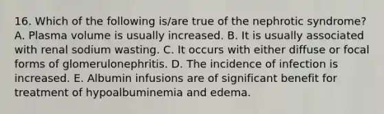 16. Which of the following is/are true of the nephrotic syndrome? A. Plasma volume is usually increased. B. It is usually associated with renal sodium wasting. C. It occurs with either diffuse or focal forms of glomerulonephritis. D. The incidence of infection is increased. E. Albumin infusions are of significant benefit for treatment of hypoalbuminemia and edema.