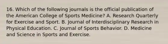 16. Which of the following journals is the official publication of the American College of Sports Medicine? A. Research Quarterly for Exercise and Sport. B. Journal of Interdisciplinary Research in Physical Education. C. Journal of Sports Behavior. D. Medicine and Science in Sports and Exercise.