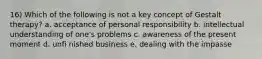 16) Which of the following is not a key concept of Gestalt therapy? a. acceptance of personal responsibility b. intellectual understanding of one's problems c. awareness of the present moment d. unfi nished business e. dealing with the impasse