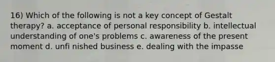 16) Which of the following is not a key concept of Gestalt therapy? a. acceptance of personal responsibility b. intellectual understanding of one's problems c. awareness of the present moment d. unfi nished business e. dealing with the impasse