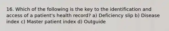 16. Which of the following is the key to the identification and access of a patient's health record? a) Deficiency slip b) Disease index c) Master patient index d) Outguide