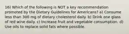 16) Which of the following is NOT a key recommendation promoted by the Dietary Guidelines for Americans? a) Consume less than 300 mg of dietary cholesterol daily. b) Drink one glass of red wine daily. c) Increase fruit and vegetable consumption. d) Use oils to replace solid fats where possible.