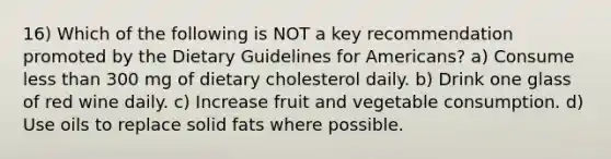 16) Which of the following is NOT a key recommendation promoted by the Dietary Guidelines for Americans? a) Consume less than 300 mg of dietary cholesterol daily. b) Drink one glass of red wine daily. c) Increase fruit and vegetable consumption. d) Use oils to replace solid fats where possible.