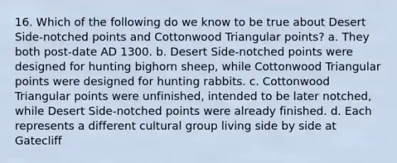 16. Which of the following do we know to be true about Desert Side-notched points and Cottonwood Triangular points? a. They both post-date AD 1300. b. Desert Side-notched points were designed for hunting bighorn sheep, while Cottonwood Triangular points were designed for hunting rabbits. c. Cottonwood Triangular points were unfinished, intended to be later notched, while Desert Side-notched points were already finished. d. Each represents a different cultural group living side by side at Gatecliff