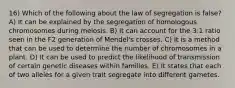 16) Which of the following about the law of segregation is false? A) It can be explained by the segregation of homologous chromosomes during meiosis. B) It can account for the 3:1 ratio seen in the F2 generation of Mendel's crosses. C) It is a method that can be used to determine the number of chromosomes in a plant. D) It can be used to predict the likelihood of transmission of certain genetic diseases within families. E) It states that each of two alleles for a given trait segregate into different gametes.