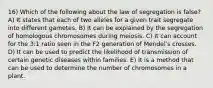 16) Which of the following about the law of segregation is false? A) It states that each of two alleles for a given trait segregate into different gametes. B) It can be explained by the segregation of homologous chromosomes during meiosis. C) It can account for the 3:1 ratio seen in the F2 generation of Mendelʹs crosses. D) It can be used to predict the likelihood of transmission of certain genetic diseases within families. E) It is a method that can be used to determine the number of chromosomes in a plant.