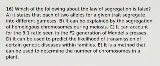 16) Which of the following about the law of segregation is false? A) It states that each of two alleles for a given trait segregate into different gametes. B) It can be explained by the segregation of homologous chromosomes during meiosis. C) It can account for the 3:1 ratio seen in the F2 generation of Mendelʹs crosses. D) It can be used to predict the likelihood of transmission of certain genetic diseases within families. E) It is a method that can be used to determine the number of chromosomes in a plant.