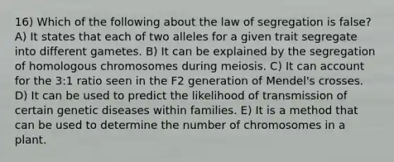 16) Which of the following about the law of segregation is false? A) It states that each of two alleles for a given trait segregate into different gametes. B) It can be explained by the segregation of homologous chromosomes during meiosis. C) It can account for the 3:1 ratio seen in the F2 generation of Mendel's crosses. D) It can be used to predict the likelihood of transmission of certain genetic diseases within families. E) It is a method that can be used to determine the number of chromosomes in a plant.