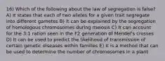 16) Which of the following about the law of segregation is false? A) It states that each of two alleles for a given trait segregate into different gametes B) It can be explained by the segregation of homologous chromosomes during meiosis C) It can account for the 3:1 ration seen in the F2 generation of Mendel's crosses D) It can be used to predict the likelihood of transmission of certain genetic diseases within families E) It is a method that can be used to determine the number of chromosomes in a plant