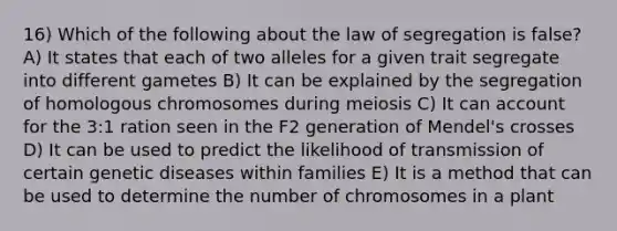 16) Which of the following about the law of segregation is false? A) It states that each of two alleles for a given trait segregate into different gametes B) It can be explained by the segregation of homologous chromosomes during meiosis C) It can account for the 3:1 ration seen in the F2 generation of Mendel's crosses D) It can be used to predict the likelihood of transmission of certain genetic diseases within families E) It is a method that can be used to determine the number of chromosomes in a plant