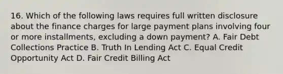 16. Which of the following laws requires full written disclosure about the finance charges for large payment plans involving four or more installments, excluding a down payment? A. Fair Debt Collections Practice B. Truth In Lending Act C. Equal Credit Opportunity Act D. Fair Credit Billing Act