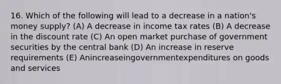 16. Which of the following will lead to a decrease in a nation's money supply? (A) A decrease in income tax rates (B) A decrease in the discount rate (C) An open market purchase of government securities by the central bank (D) An increase in reserve requirements (E) Anincreaseingovernmentexpenditures on goods and services