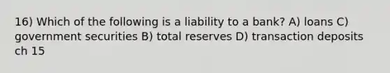 16) Which of the following is a liability to a bank? A) loans C) government securities B) total reserves D) transaction deposits ch 15