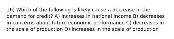 16) Which of the following is likely cause a decrease in the demand for credit? A) increases in national income B) decreases in concerns about future economic performance C) decreases in the scale of production D) increases in the scale of production