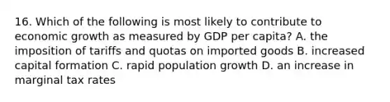 16. Which of the following is most likely to contribute to economic growth as measured by GDP per capita? A. the imposition of tariffs and quotas on imported goods B. increased capital formation C. rapid population growth D. an increase in marginal tax rates