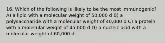 16. Which of the following is likely to be the most immunogenic? A) a lipid with a molecular weight of 50,000 d B) a polysaccharide with a molecular weight of 40,000 d C) a protein with a molecular weight of 45,000 d D) a nucleic acid with a molecular weight of 60,000 d