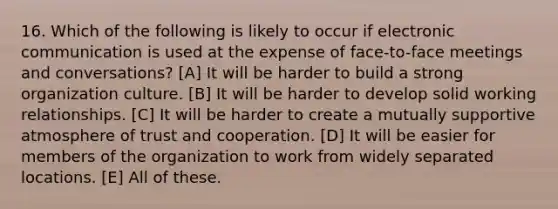 16. Which of the following is likely to occur if electronic communication is used at the expense of face-to-face meetings and conversations? [A] It will be harder to build a strong organization culture. [B] It will be harder to develop solid working relationships. [C] It will be harder to create a mutually supportive atmosphere of trust and cooperation. [D] It will be easier for members of the organization to work from widely separated locations. [E] All of these.