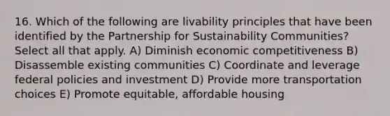 16. Which of the following are livability principles that have been identified by the Partnership for Sustainability Communities?Select all that apply. A) Diminish economic competitiveness B) Disassemble existing communities C) Coordinate and leverage federal policies and investment D) Provide more transportation choices E) Promote equitable, affordable housing