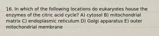 16. In which of the following locations do eukaryotes house the enzymes of the citric acid cycle? A) cytosol B) mitochondrial matrix C) endoplasmic reticulum D) Golgi apparatus E) outer mitochondrial membrane