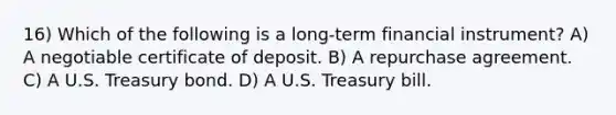 16) Which of the following is a long-term financial instrument? A) A negotiable certificate of deposit. B) A repurchase agreement. C) A U.S. Treasury bond. D) A U.S. Treasury bill.