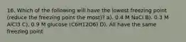 16. Which of the following will have the lowest freezing point (reduce the freezing point the most)? a). 0.4 M NaCl B). 0.3 M AlCl3 C). 0.9 M glucose (C6H12O6) D). All have the same freezing point