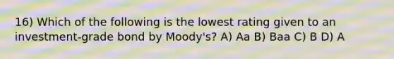 16) Which of the following is the lowest rating given to an investment-grade bond by Moody's? A) Aa B) Baa C) B D) A