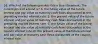 16. Which of the following makes this a true statement: The current price of a bond is? A. the future value of the future interest and par value at maturity cash flows discounted at the prevailing market interest rate. B. the present value of the future interest and par value at maturity cash flows discounted at the prevailing market interest rate. C. the future value of the future interest and par value at maturity cash flows discounted at the coupon interest rate. D. the present value of the future interest and par value at maturity cash flows discounted at the coupon interest rate.