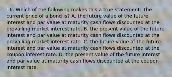 16. Which of the following makes this a true statement: The current price of a bond is? A. the future value of the future interest and par value at maturity cash flows discounted at the prevailing market interest rate. B. the present value of the future interest and par value at maturity cash flows discounted at the prevailing market interest rate. C. the future value of the future interest and par value at maturity cash flows discounted at the coupon interest rate. D. the present value of the future interest and par value at maturity cash flows discounted at the coupon interest rate.