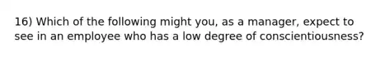 16) Which of the following might you, as a manager, expect to see in an employee who has a low degree of conscientiousness?