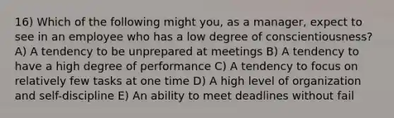 16) Which of the following might you, as a manager, expect to see in an employee who has a low degree of conscientiousness? A) A tendency to be unprepared at meetings B) A tendency to have a high degree of performance C) A tendency to focus on relatively few tasks at one time D) A high level of organization and self-discipline E) An ability to meet deadlines without fail