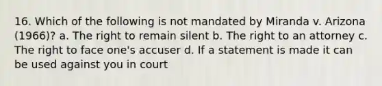 16. Which of the following is not mandated by Miranda v. Arizona (1966)? a. The right to remain silent b. The right to an attorney c. The right to face one's accuser d. If a statement is made it can be used against you in court