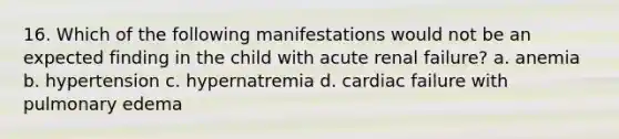 16. Which of the following manifestations would not be an expected finding in the child with acute renal failure? a. anemia b. hypertension c. hypernatremia d. cardiac failure with pulmonary edema