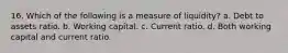 16. Which of the following is a measure of liquidity? a. Debt to assets ratio. b. Working capital. c. Current ratio. d. Both working capital and current ratio.