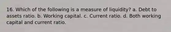 16. Which of the following is a measure of liquidity? a. Debt to assets ratio. b. Working capital. c. Current ratio. d. Both working capital and current ratio.