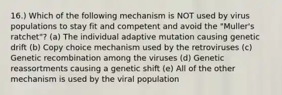 16.) Which of the following mechanism is NOT used by virus populations to stay fit and competent and avoid the "Muller's ratchet"? (a) The individual adaptive mutation causing genetic drift (b) Copy choice mechanism used by the retroviruses (c) Genetic recombination among the viruses (d) Genetic reassortments causing a genetic shift (e) All of the other mechanism is used by the viral population